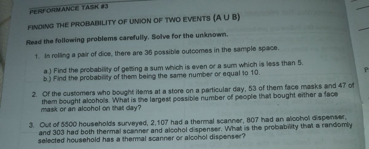 PERFORMANCE TASK #3
FINDING THE PROBABILITY OF UNION OF TWO EVENTS (AU B) OSHT
Read the following problems carefully. Solve for the unknown.
1. In rolling a pair of dice, there are 36 possible outcomes in the sample space.
a.) Find the probability of getting a sum which is even or a sum which is less than 5.
b.) Find the probability of them being the same number or equal to 10.
Pr
2. Of the customers who bought items at a store on a particular day, 53 of them face masks and 47 of
them bought alcohols. What is the largest possible number of people that bought either a face
mask or an alcohol on that day?
3. Out of 5500 households surveyed, 2,107 had a thermal scanner, 807 had an alcohol dispenser,
and 303 had both thermal scanner and alcohol dispenser. What is the probability that a randomly
selected household has a thermal scanner or alcohol dispenser?
