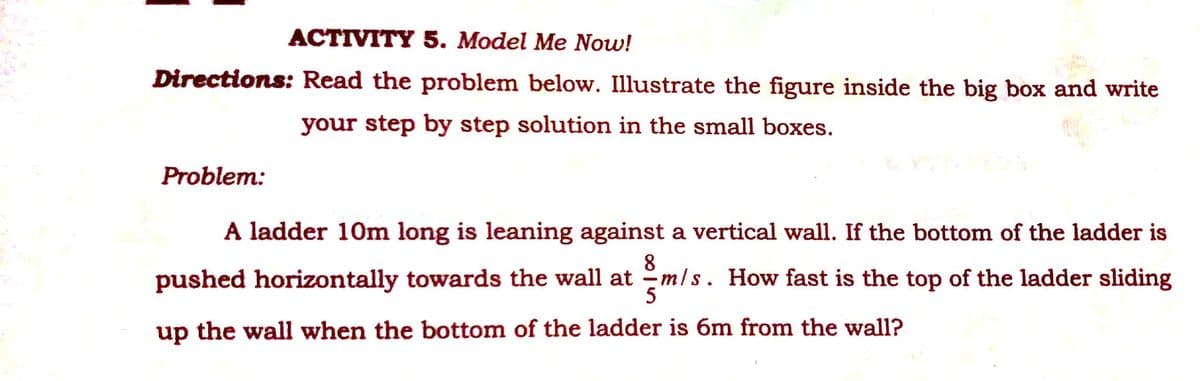 ACTIVITY 5. Model Me Now!
Directions: Read the problem below. Illustrate the figure inside the big box and write
your step by step solution in the small boxes.
Problem:
A ladder 10m long is leaning against a vertical wall. If the bottom of the ladder is
8
pushed horizontally towards the wall at -mls. How fast is the top of the ladder sliding
up the wall when the bottom of the ladder is 6m from the wall?

