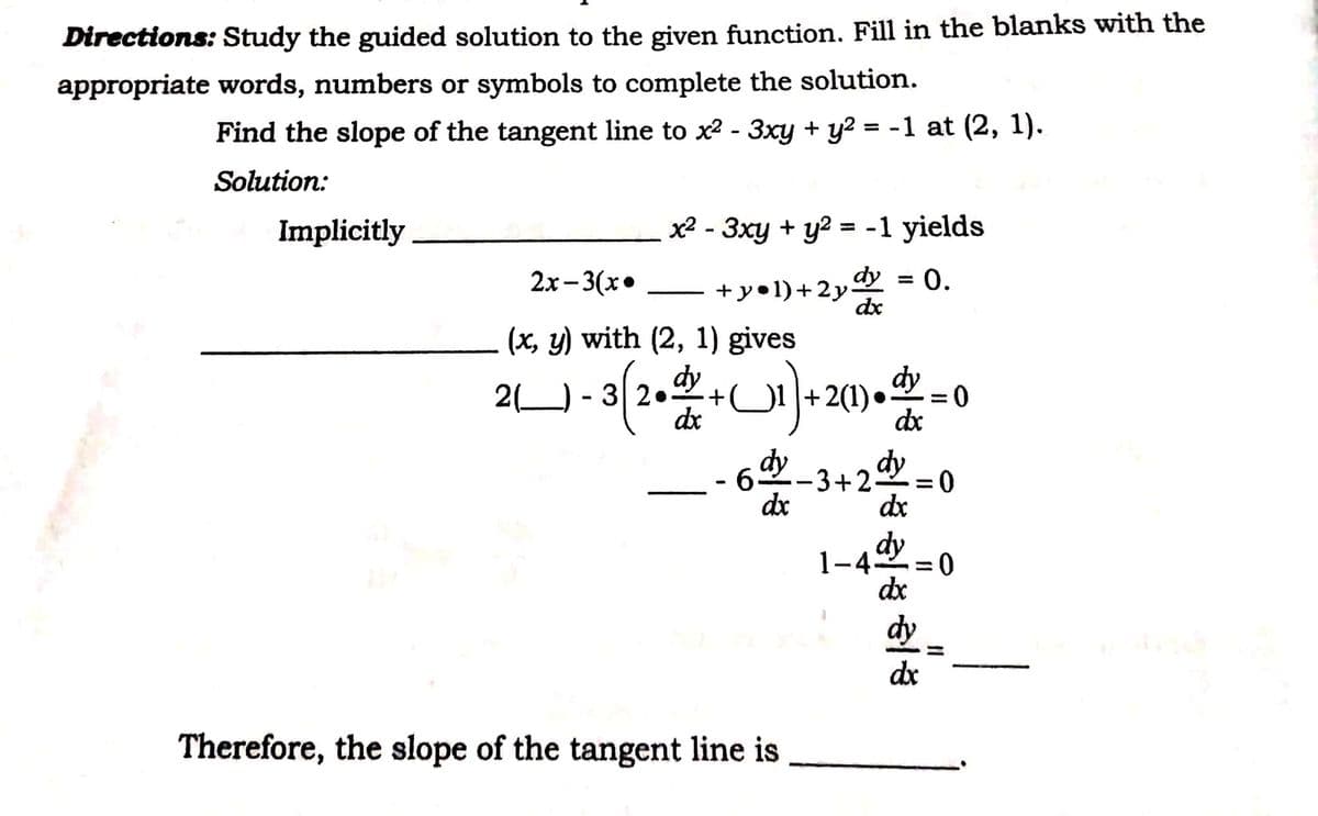Directions: Study the guided solution to the given function. Fill in the blanks with the
appropriate words, numbers or symbols to complete the solution.
Find the slope of the tangent line to x² - 3xy + y? = -1 at (2, 1).
%3D
Solution:
Implicitly
x² - 3xy + y? = -1 yields
dy
+ y•1)+2y.
dx
2х-3(х°
0.
%3D
-
(x, y) with (2, 1) gives
2) - 3 24
dy
+.
+2(1)• = 0
dx
dy
%3D
dx
dy
62-3+25
dx
dy
%3D
dx
dy
1-4
dx
%3D
dy
dx
Therefore, the slope of the tangent line is
