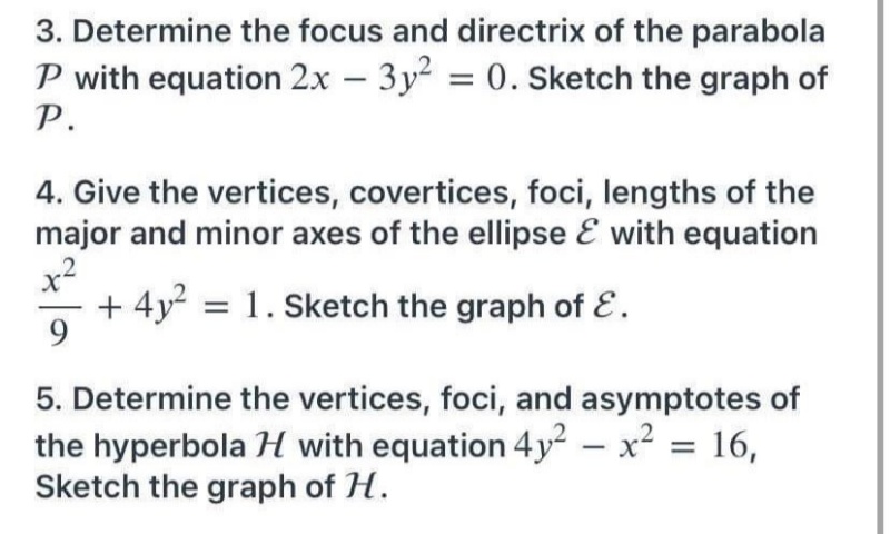 3. Determine the focus and directrix of the parabola
P with equation 2x – 3y2 = 0. Sketch the graph of
P.
4. Give the vertices, covertices, foci, lengths of the
major and minor axes of the ellipse E with equation
x2
+ 4y = 1. Sketch the graph of E.
9.
5. Determine the vertices, foci, and asymptotes of
the hyperbola H with equation 4y² – x² = 16,
Sketch the graph of H.
