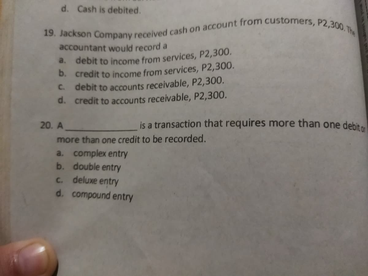 19. Jackson Company received cash on account from customers, P2,300. The
d. Cash is debited.
accountant would record a
d. debit to income from services, P2,300.
D. credit to income from services, P2,300.
debit to accounts receivable, P2,300.
d. credit to accounts receivable, P2,300.
C.
20. A
is a transaction that requires more than one debit
more than one credit to be recorded.
a. complex entry
b. double entry
C. deluxe entry
d. compound entry
