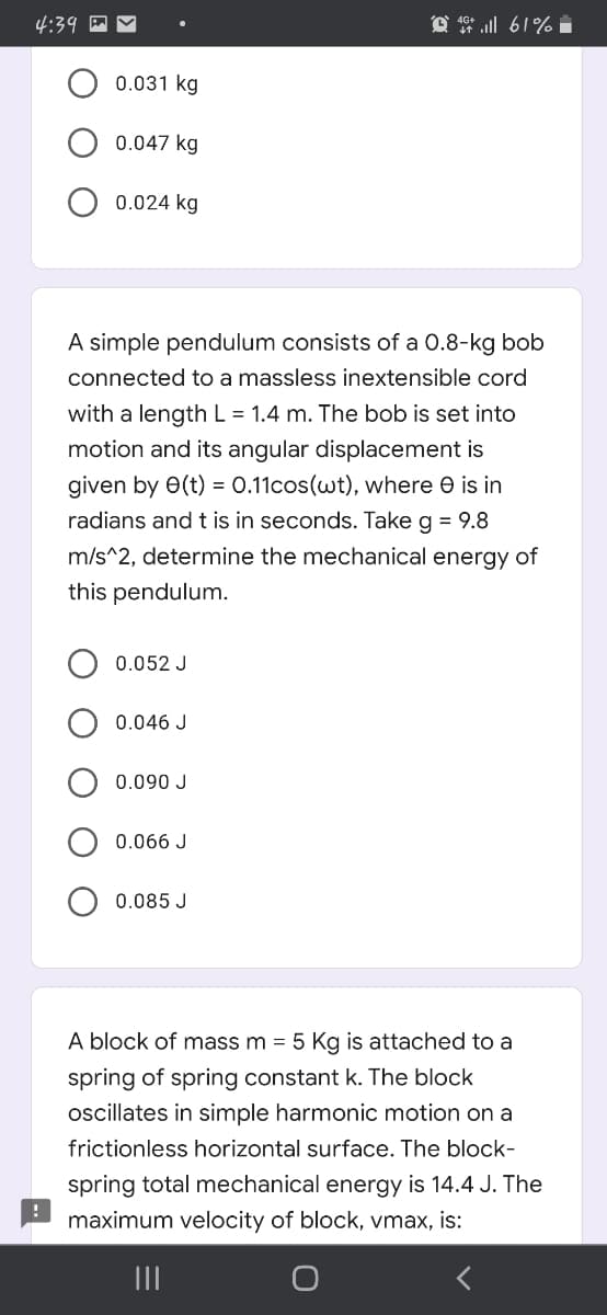 4:39
O 4 l 61% i
0.031 kg
0.047 kg
0.024 kg
A simple pendulum consists of a 0.8-kg bob
connected to a massless inextensible cord
with a length L = 1.4 m. The bob is set into
motion and its angular displacement is
given by 0(t) = 0.11cos(wt), where e is in
radians and t is in seconds. Take g = 9.8
m/s^2, determine the mechanical energy of
this pendulum.
0.052 J
0.046 J
0.090 J
0.066 J
0.085 J
A block of mass m = 5 Kg is attached to a
spring of spring constant k. The block
oscillates in simple harmonic motion on a
frictionless horizontal surface. The block-
spring total mechanical energy is 14.4 J. The
maximum velocity of block, vmax, is:
