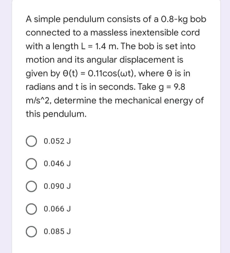 A simple pendulum consists of a 0.8-kg bob
connected to a massless inextensible cord
with a length L = 1.4 m. The bob is set into
motion and its angular displacement is
given by 0(t) = 0.11cos(wt), where e is in
%3D
radians and t is in seconds. Take g = 9.8
m/s^2, determine the mechanical energy of
this pendulum.
0.052 J
0.046 J
O 0.090 J
0.066 J
O 0.085 J
