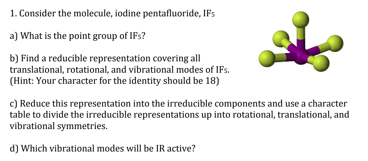 1. Consider the molecule, iodine pentafluoride, IF5
a) What is the point group of IF5?
b) Find a reducible representation covering all
translational, rotational, and vibrational modes of IF5.
(Hint: Your character for the identity should be 18)
c) Reduce this representation into the irreducible components and use a character
table to divide the irreducible representations up into rotational, translational, and
vibrational symmetries.
d) Which vibrational modes will be IR active?
