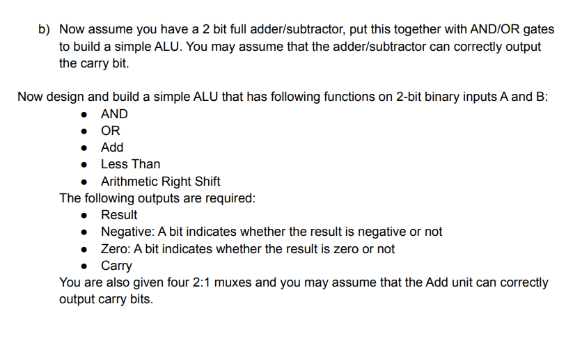 b) Now assume you have a 2 bit full adder/subtractor, put this together with AND/OR gates
to build a simple ALU. You may assume that the adder/subtractor can correctly output
the carry bit.
Now design and build a simple ALU that has following functions on 2-bit binary inputs A and B:
• AND
• OR
• Add
• Less Than
• Arithmetic Right Shift
The following outputs are required:
• Result
• Negative: A bit indicates whether the result is negative or not
• Zero: A bit indicates whether the result is zero or not
• Carry
You are also given four 2:1 muxes and you may assume that the Add unit can correctly
output carry bits.
