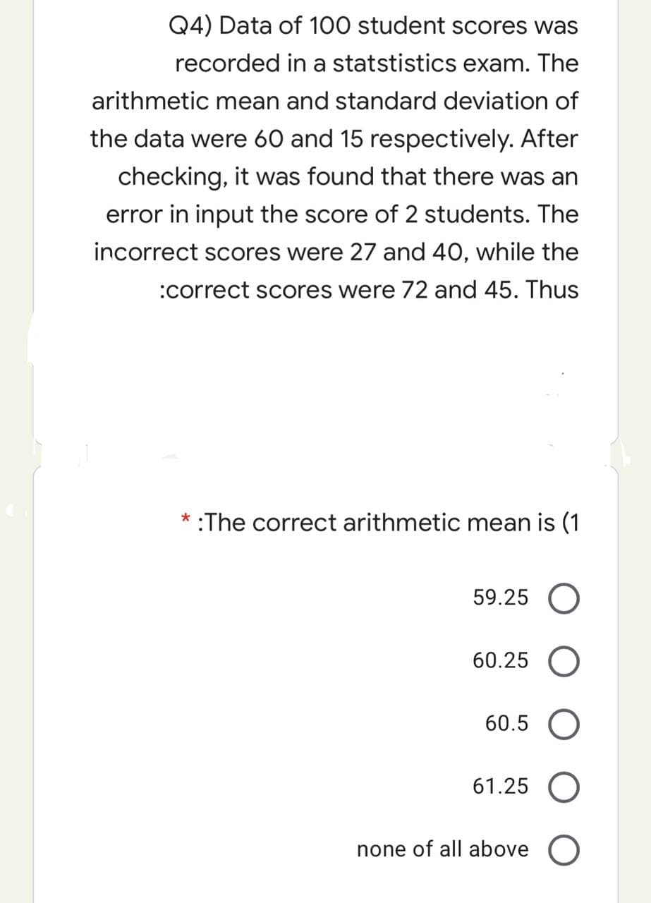 Q4) Data of 100 student scores was
recorded in a statstistics exam. The
arithmetic mean and standard deviation of
the data were 60 and 15 respectively. After
checking, it was found that there was an
error in input the score of 2 students. The
incorrect scores were 27 and 40, while the
:correct scores were 72 and 45. Thus
* :The correct arithmetic mean is (1
59.25 O
60.25
60.5 O
61.25 O
none of all above O