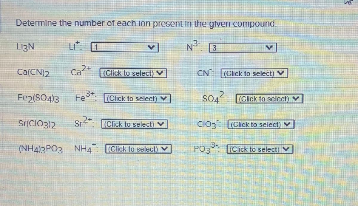 Determine the number of each lon present In the glven compound.
LI3N
LI
N: 3
1
Ca(CN)2
Ca2+: [(Click to select) V
Са
CN (Click to select)
Fe2(SO4)3
Fe3+.
2-
S04
SOA (Click to select) V
(Click to select) V
Sr(CIO3)2
Sr
r. (Click to select) V
(Click to select) V
(NH4)3PO3 NH4: (Click to select) V
PO3 (Click to select) V
