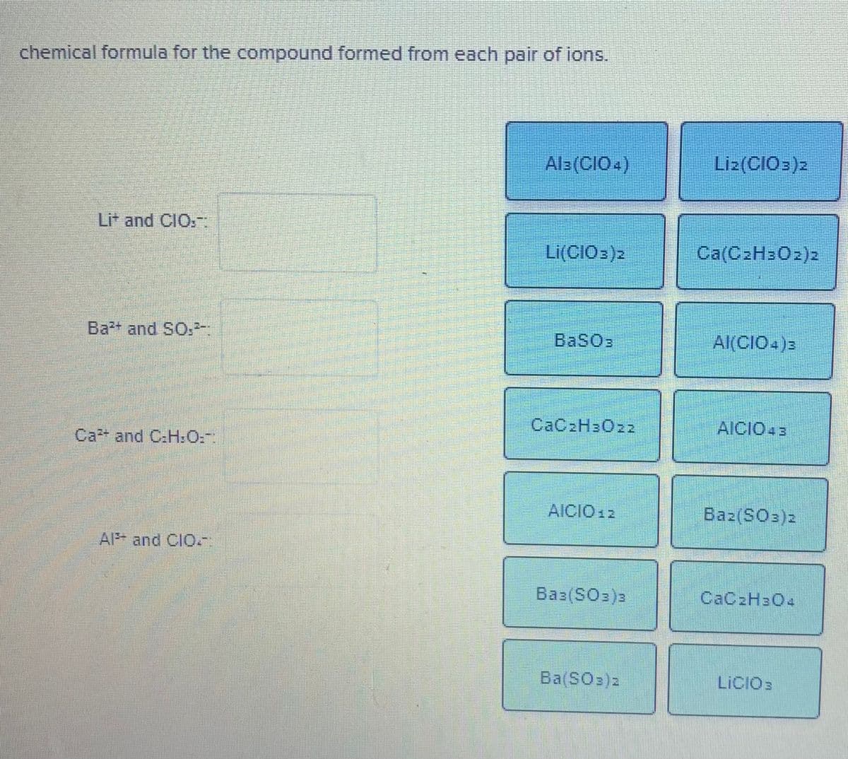 chemical formula for the compound formed from each pair of ions.
Als(CIO.)
Liz(CIO:)2
Lit and CIO,-
Li(CIO:)2
Ca(C2H3O2)2
Ba and SO.-
BaSO3
AKCIO-)=
CAC2H3022
AICIO43
Ca and C:H:O:.
AICIO 12
Baz(SO3)2
Al and CIO.-
Baz(SO3)3
CAC2H3O4
Ba(SO3)2
LICIO3
