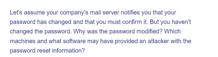 Let's assume your company's mail server notifies you that your
password has changed and that you must confirm it. But you haven't
changed the password. Why was the password modified? Which
machines and what software may have provided an attacker with the
password reset information?