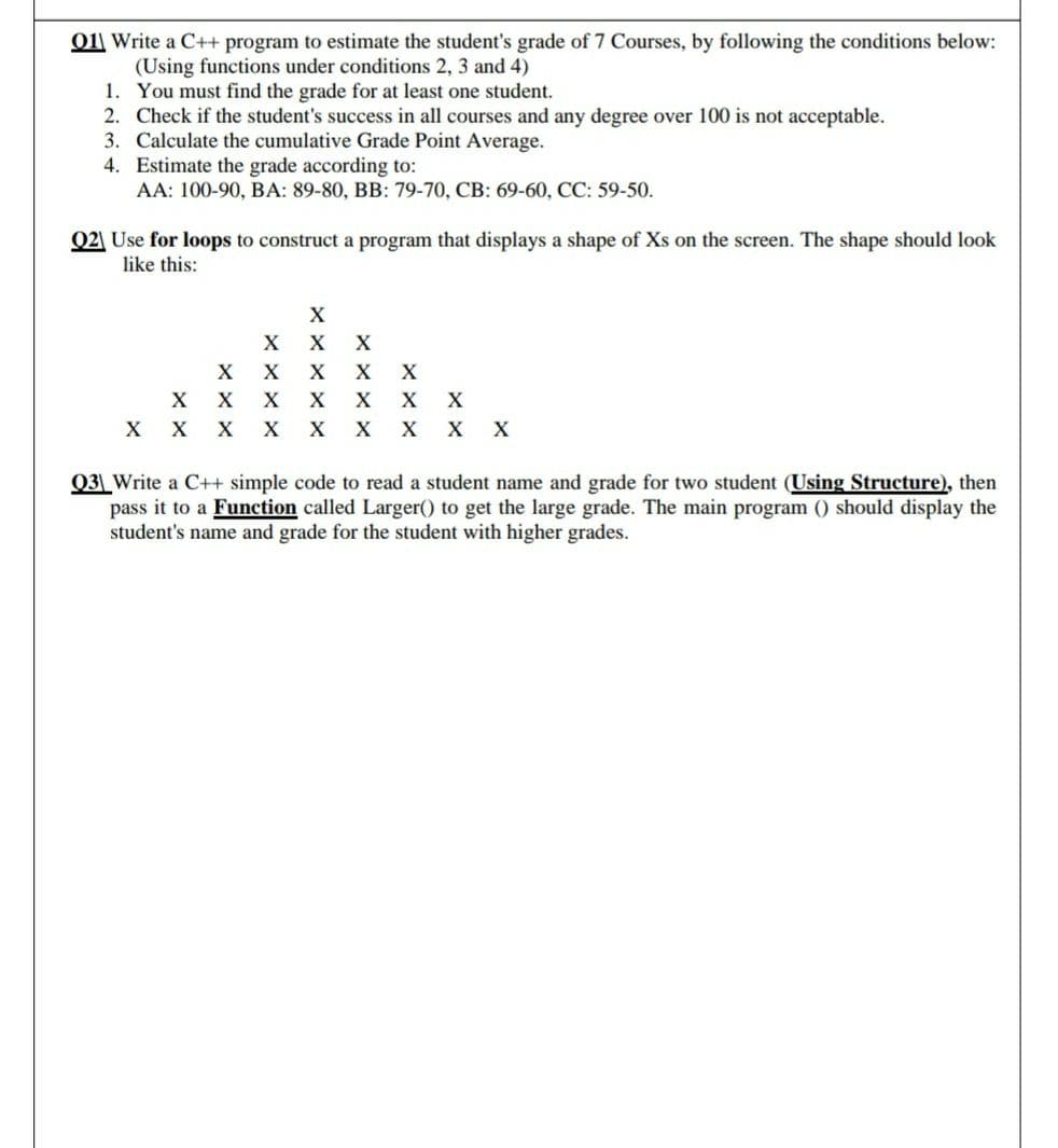 011 Write a C++ program to estimate the student's grade of 7 Courses, by following the conditions below:
(Using functions under conditions 2, 3 and 4)
1. You must find the grade for at least one student.
2. Check if the student's success in all courses and any degree over 100 is not acceptable.
3. Calculate the cumulative Grade Point Average.
4. Estimate the grade according to:
АА: 100-90, ВА: 89-80, В: 79-70, СВ: 69-60, СС: 59-50.
Q2 Use for loops to construct a program that displays a shape of Xs on the screen. The shape should look
like this:
X
X
X
хх
X
X
X X
X X X
X
X
X x X
Q3_Write a C++ simple code to read a student name and grade for two student (Using Structure), then
pass it to a Function called Larger() to get the large grade. The main program () should display the
student's name and grade for the student with higher grades.
