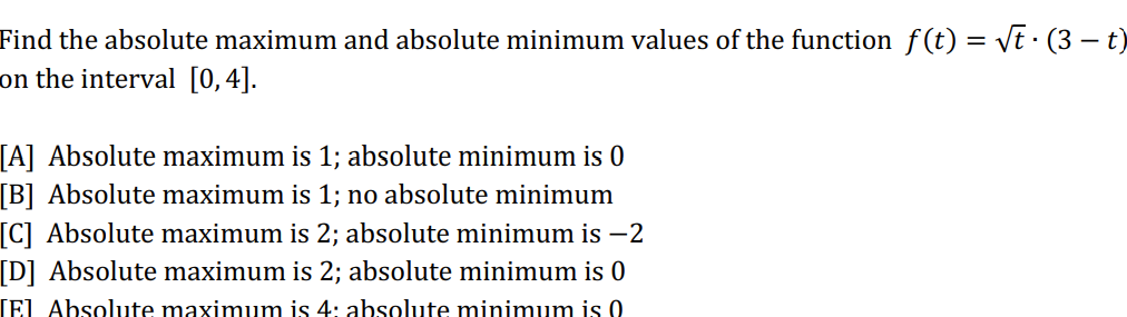 Find the absolute maximum and absolute minimum values of the function f(t) = √t · (3 – t)
on the interval [0,4].
[A] Absolute maximum is 1; absolute minimum is 0
[B] Absolute maximum is 1; no absolute minimum
[C] Absolute maximum is 2; absolute minimum is −2
[D] Absolute maximum is 2; absolute minimum is 0
[El Absolute maximum is 4: absolute minimum is 0