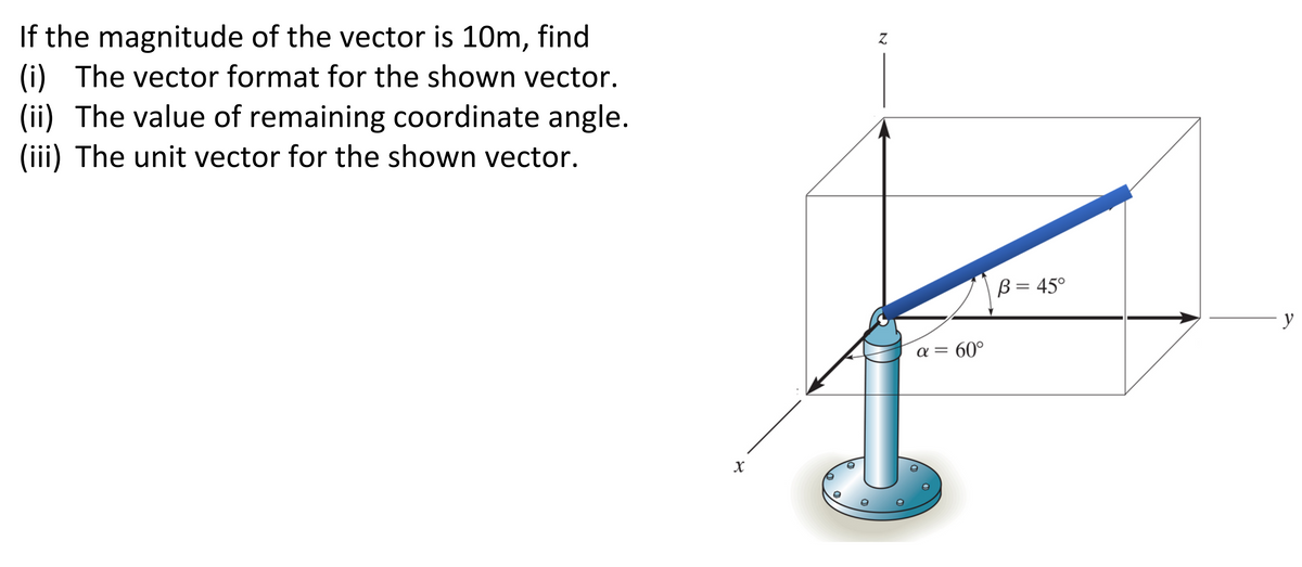If the magnitude of the vector is 10m, find
(i) The vector format for the shown vector.
(ii) The value of remaining coordinate angle.
(iii) The unit vector for the shown vector.
X
Z
a = 60°
B = 45°
y