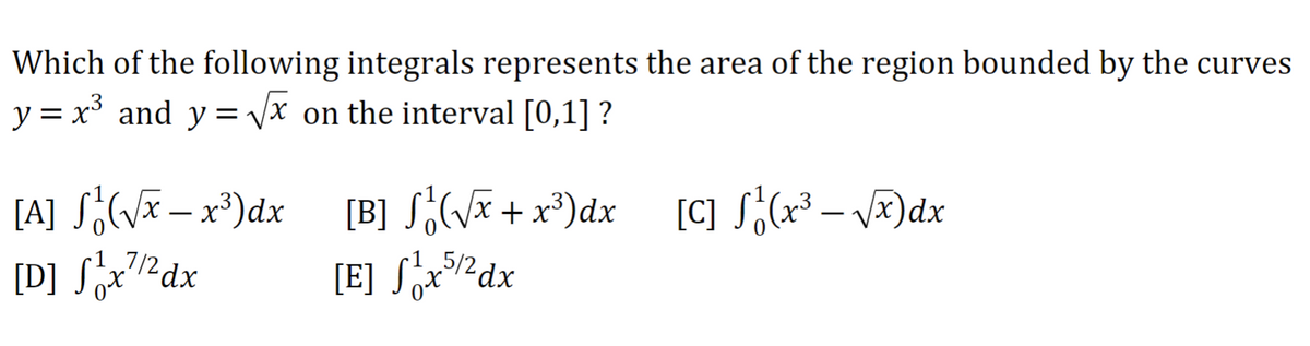 Which of the following integrals represents the area of the region bounded by the curves
y = x³ and y=√√x on the interval [0,1] ?
[A] S₁ (√x - x³) dx
[D] ₁x¹/2dx
[B] S₁² (√x + x³) dx
[E] S₁x5/2dx
[C] S₁ (x³ - √x) dx
