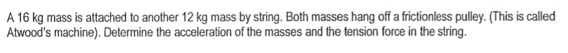 A 16 kg mass is attached to another 12 kg mass by string. Both masses hang off a frictionless pulley. (This is called
Atwood's machine). Determine the acceleration of the masses and the tension force in the string.
