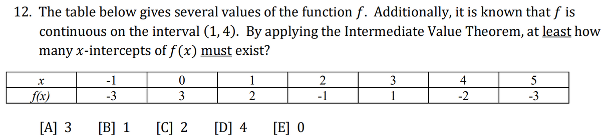 12. The table below gives several values of the function ƒ. Additionally, it is known that ƒ is
continuous on the interval (1, 4). By applying the Intermediate Value Theorem, at least how
many x-intercepts of ƒ(x) must exist?
X
f(x)
[A] 3
-1
-3
[B] 1
0
3
[C] 2
[D] 4
1
2
[E] O
2
-1
3
1
4
-2
5
-3