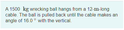 A 1500 kg wrecking ball hangs from a 12-m-long
cable. The ball is pulled back until the cable makes an
angle of 16.0 ° with the vertical.
