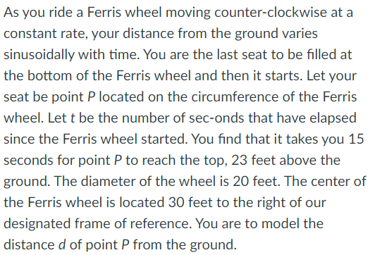As you ride a Ferris wheel moving counter-clockwise at a
constant rate, your distance from the ground varies
sinusoidally with time. You are the last seat to be filled at
the bottom of the Ferris wheel and then it starts. Let your
seat be point P located on the circumference of the Ferris
wheel. Let t be the number of sec-onds that have elapsed
since the Ferris wheel started. You find that it takes you 15
seconds for point P to reach the top, 23 feet above the
ground. The diameter of the wheel is 20 feet. The center of
the Ferris wheel is located 30 feet to the right of our
designated frame of reference. You are to model the
distance d of point P from the ground.
