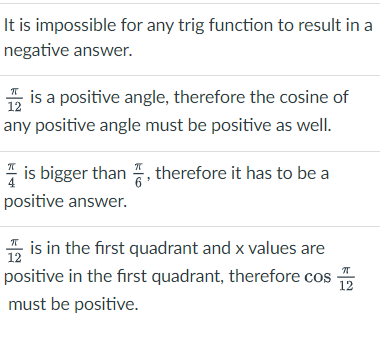 It is impossible for any trig function to result in a
negative answer.
2 is a positive angle, therefore the cosine of
any positive angle must be positive as well.
is bigger than 7, therefore it has to be a
positive answer.
is in the first quadrant and x values are
12
positive in the first quadrant, therefore cos
12
must be positive.
