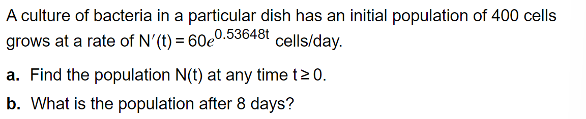 A culture of bacteria in a particular dish has an initial population of 400 cells
0.53648t
grows at a rate of N'(t) = 60e
cells/day.
a. Find the population N(t) at any time t≥0.
b. What is the population after 8 days?
