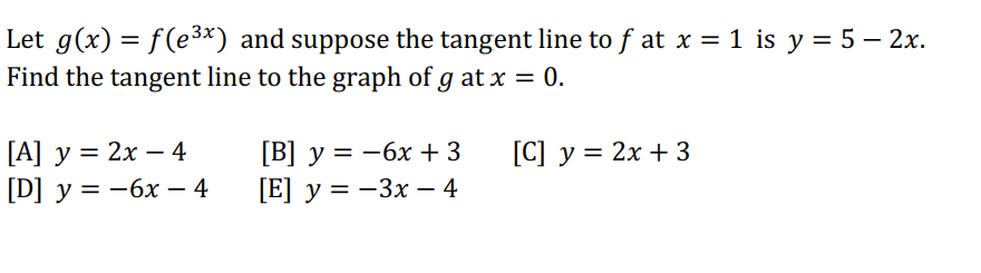 Let g(x) = f(e³x) and suppose the tangent line to ƒ at x = 1 is y = 5 - 2x.
Find the tangent line to the graph of g at x = 0.
[C] y = 2x + 3
[A] y = 2x - 4
[D] y = -6x - 4
[B] y = -6x +3
[E] y=-3x - 4