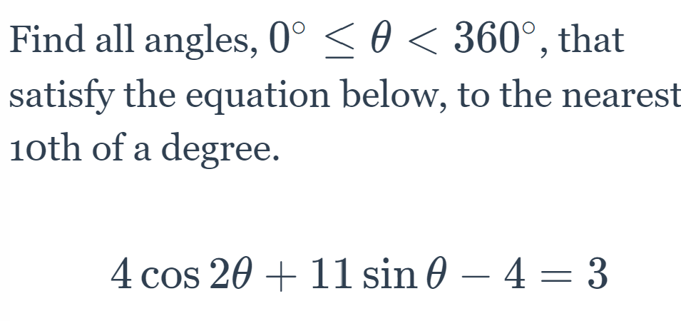 Find all angles, 0° < 0 < 360°, that
satisfy the equation below, to the nearest
1oth of a degree.
4 cos 20 + 11 sin 0 – 4 = 3
