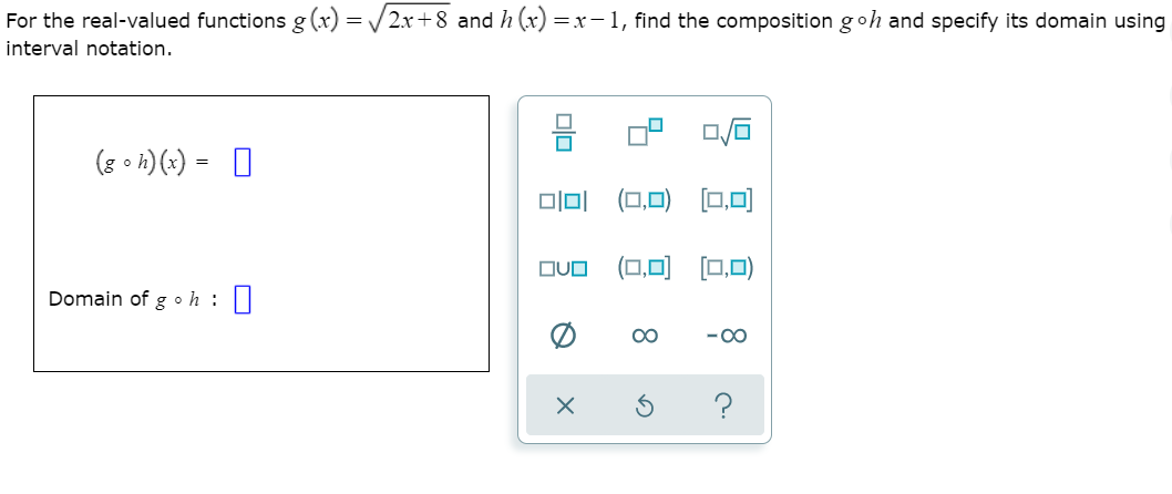 For the real-valued functions g (x) = /2x+8 and h (x) =x-1, find the composition goh and specify its domain using
interval notation.
(8 • h) (x) =
미미
(0,미) [□.0미
(0,미 [0,미)
OUO
Domain of goh :
00
-00
?
