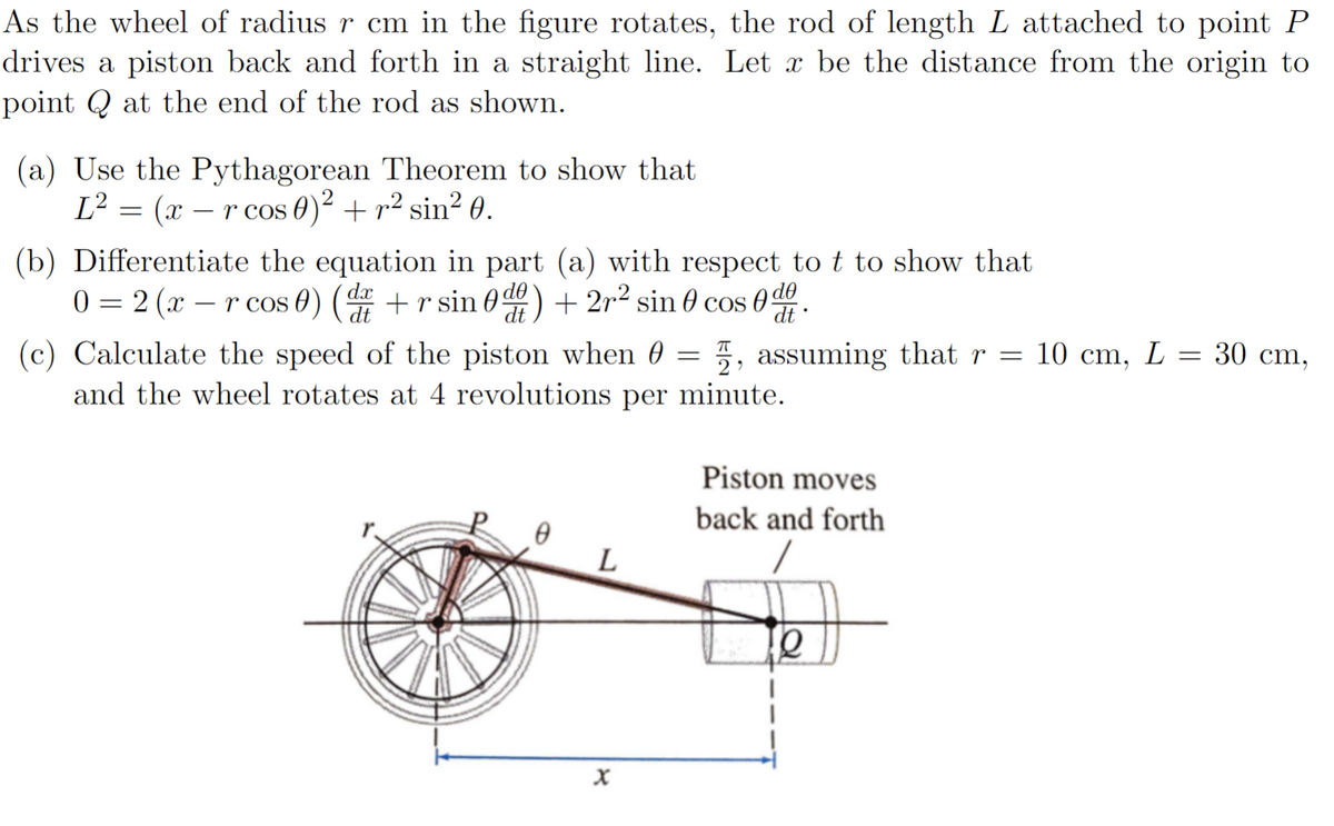 As the wheel of radius r cm in the figure rotates, the rod of length L attached to point P
drives a piston back and forth in a straight line. Let x be the distance from the origin to
point at the end of the rod as shown.
(a) Use the Pythagorean Theorem to show that
L² = (x − r cos 0)² + ² sin² 0.
(b) Differentiate the equation in part (a) with respect to t to show that
0=2(x-r cos 0) (d+rsin 0df)+2r² sin cos de.
dt
(c) Calculate the speed of the piston when , assuming that r = 10 cm, L = 30 cm,
and the wheel rotates at 4 revolutions per minute.
L
X
=
Piston moves
back and forth
e