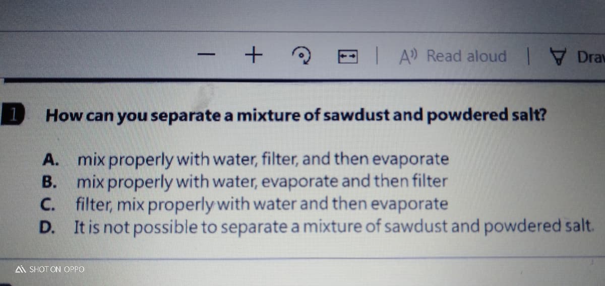 IA Read aloud Drav
-
1
How can you separate a mixture of sawdust and powdered salt?
A. mix properly with water, filter, and then evaporate
mix properly with water, evaporate and then filter
C. filter, mix properly with water and then evaporate
D. It is not possible to separate a mixture of sawdust and powdered salt.
В.
A SHOT ON OPPO
