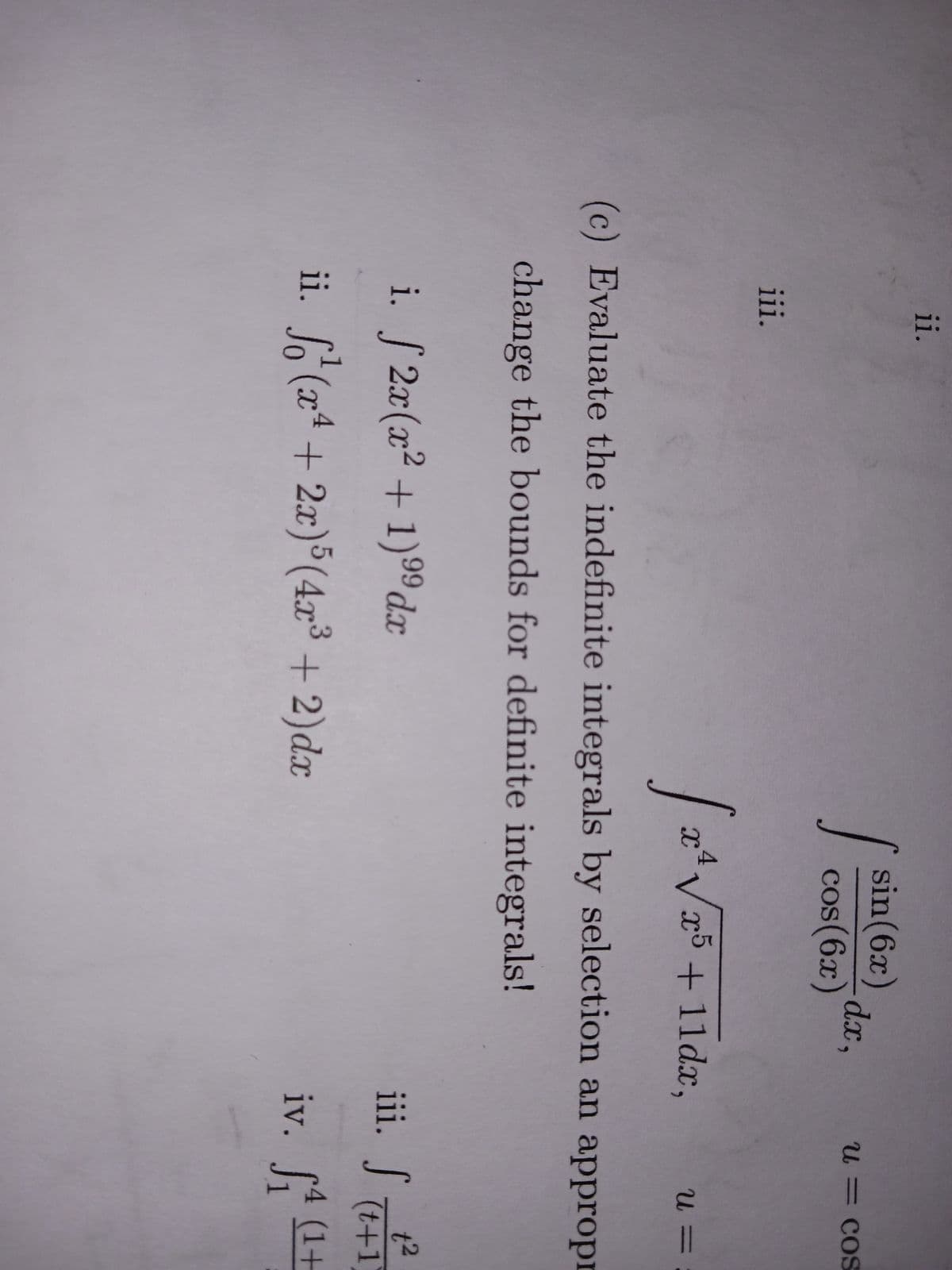 ii.
iii.
i. 2x(x²+1) ⁹9dx
99
ii.
sin (6x)
cos(6x)
S
√ 2² √25
(x²+2x)5 (4x³ + 2)dx
dx,
√x5 +11dx,
(c) Evaluate the indefinite integrals by selection an appropr
change the bounds for definite integrals!
u = cos
iii. f
iv.
U=
t²
(t+1)
₁ (¹+
St