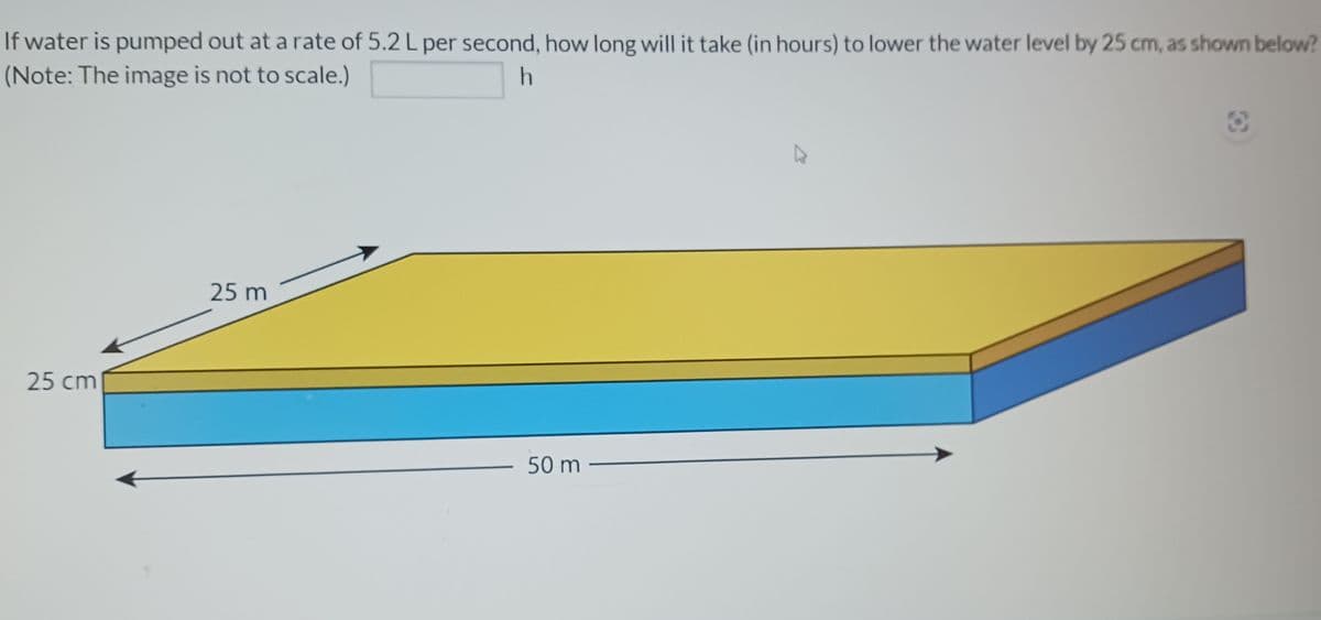 If water is pumped out at a rate of 5.2 L per second, how long will it take (in hours) to lower the water level by 25 cm, as shown below?
(Note: The image is not to scale.)
h
25 cm
25m
-
50 m-
3