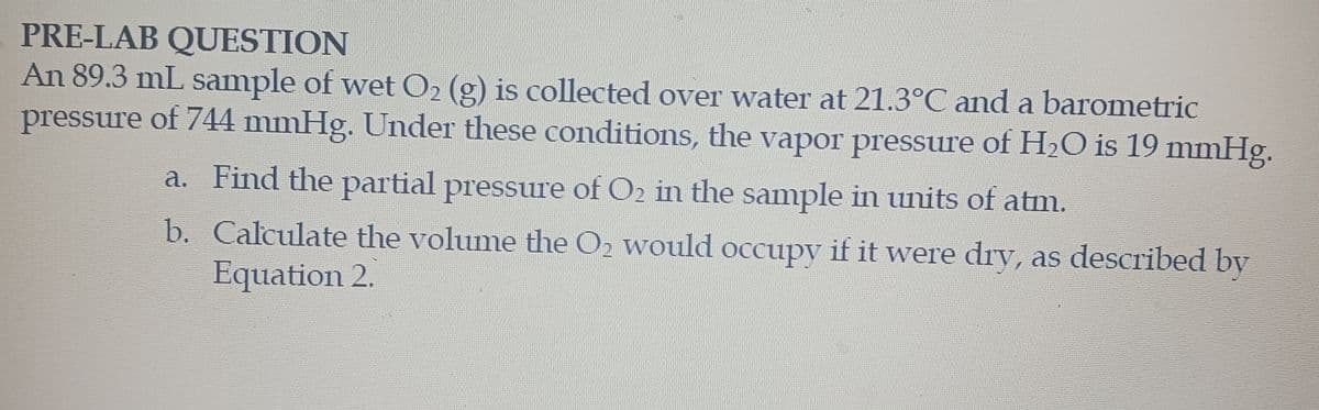 PRE-LAB QUESTION
An 89.3 mL sample of wet O₂ (g) is collected over water at 21.3°C and a barometric
pressure of 744 mmHg. Under these conditions, the vapor pressure of H₂O is 19 mmHg.
a. Find the partial pressure of O2 in the sample in units of atm.
b. Calculate the volume the O2 would occupy if it were dry, as described by
Equation 2.