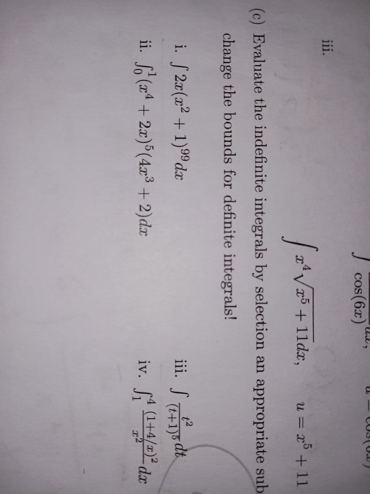 iii.
cos(6x)
i. [2x(x²+1) ⁹9dx
99
ii. (x²+2x) 5 (4x³ + 2)dx
9
I
[2².
x² √√x5 +11dx, u = x5 + 11
(c) Evaluate the indefinite integrals by selection an appropriate sub
change the bounds for definite integrals!
iii. S +15 dt.
1²
(t+1)5
iv. ₁ (1+4/)² dx