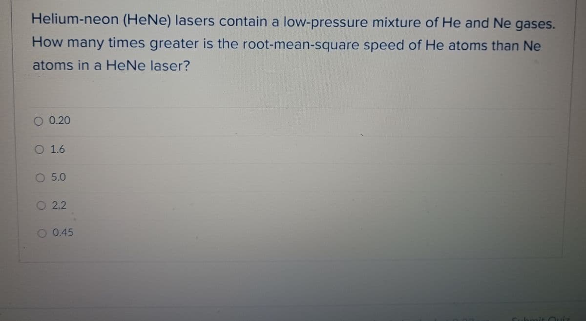 Helium-neon (HeNe) lasers contain a low-pressure mixture of He and Ne gases.
speed of He atoms than Ne
How many times greater is the root-mean-square
atoms in a HeNe laser?
O 0.20
O 1.6
O 5.0
O 2.2
O 0.45
Submit Quiz