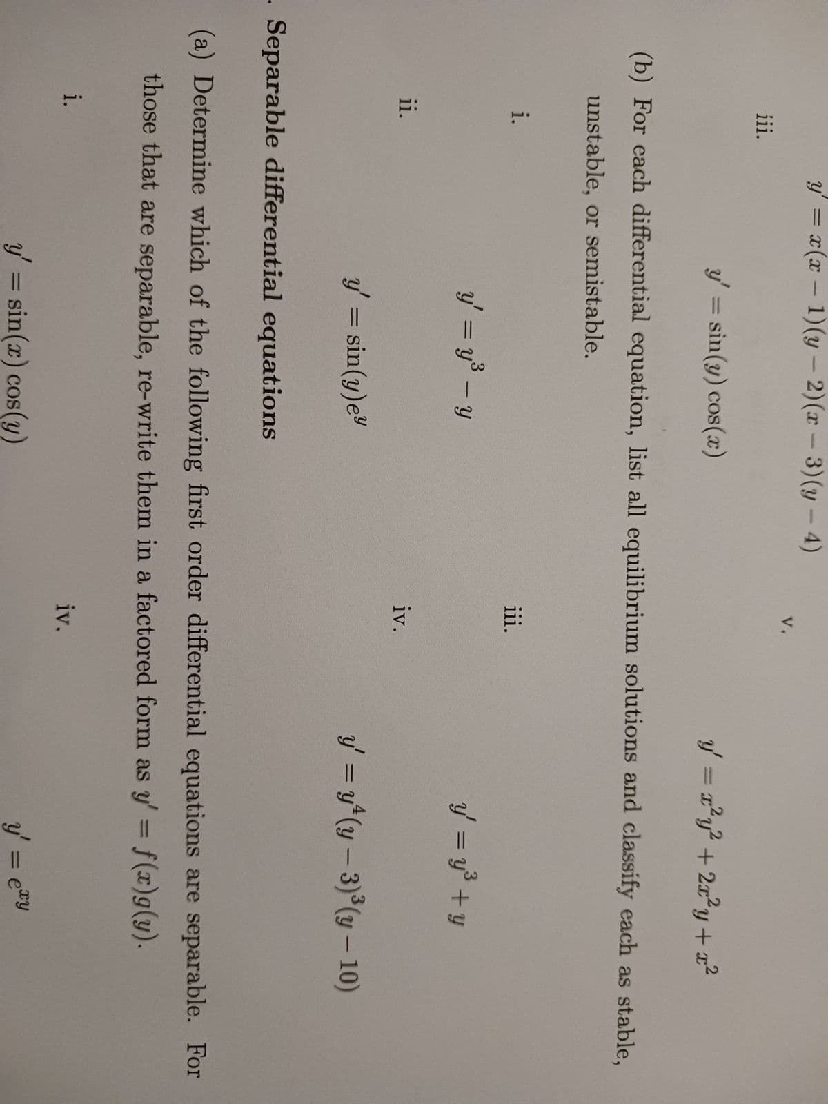 iii.
i.
ii.
i.
y' = x(x - 1)(y-2)(x-3)(y-4)
y' = sin(y) cos(x)
(b) For each differential equation, list all equilibrium solutions and classify each as stable,
unstable, or semistable.
y' = y³ - y
y' = sin(y) ey
V.
y' = sin(x) cos(y)
iii.
iv.
y = r²y² + 2x²y + x²
- Separable differential equations
(a) Determine which of the following first order differential equations are separable. For
those that are separable, re-write them in a factored form as y' = f(x)g(y).
iv.
y' = y³ + y
y' = y² (y - 3)³(y - 10)
y' = ety