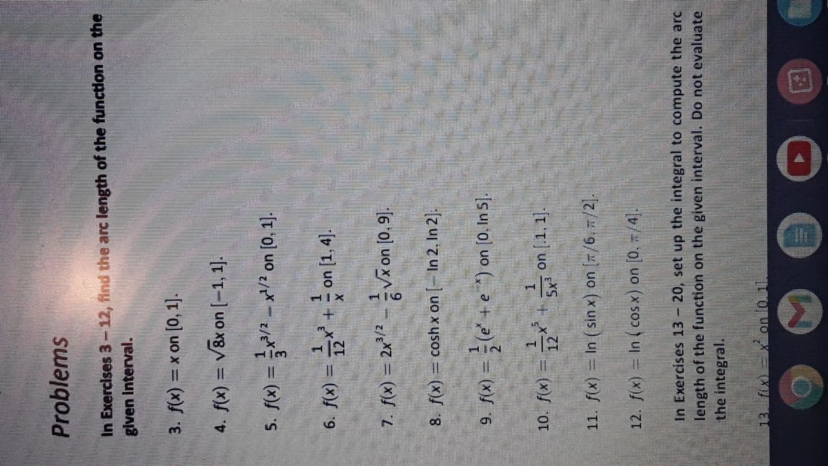 Problems
In Exercises 3 - 12, ind the arc length of the function on the
glven Interval.
0o) uo x = (x)f
4. f(x) = v8x on [-1, 1].
IT o] uo /x – z/e*= = (x)/
6. f(x)
12
1.
on
7. f(x) = 22
6.
16 'o) uo xA-EZ = (x)/
8. f(x) =
cosh x on [- In 2, In 2.
9. f(x)
+e ) on [0, In 5).
10. f«) =
(x)S OT
on .1. 1.
///2 uo (x uis ) uj = (x)/ II
In Exercises 13 - 20, set up the integral to compute the arc
length of the function on the given interval. Do not evaluate
the integral.
