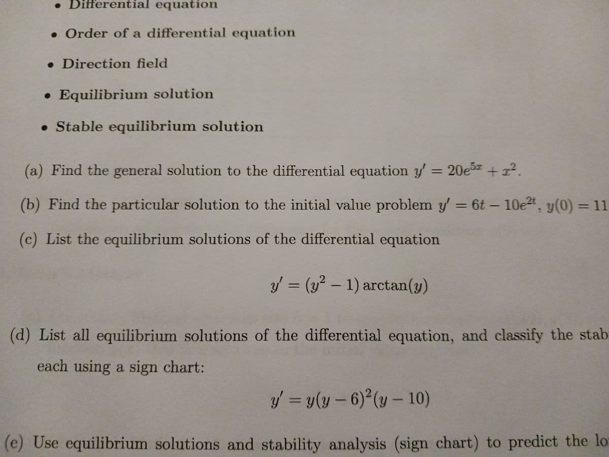 . Differential equation
. Order of a differential equation
• Direction field
• Equilibrium solution
• Stable equilibrium solution
(a) Find the general solution to the differential equation y' = 20e5 + 1².
(b) Find the particular solution to the initial value problem y' = 6t - 10e²t, y(0) = 11
(c) List the equilibrium solutions of the differential equation
y' = (y² - 1) arctan(y)
(d) List all equilibrium solutions of the differential equation, and classify the stab
each using a sign chart:
y = y(y - 6)²(y - 10)
(e) Use equilibrium solutions and stability analysis (sign chart) to predict the lo