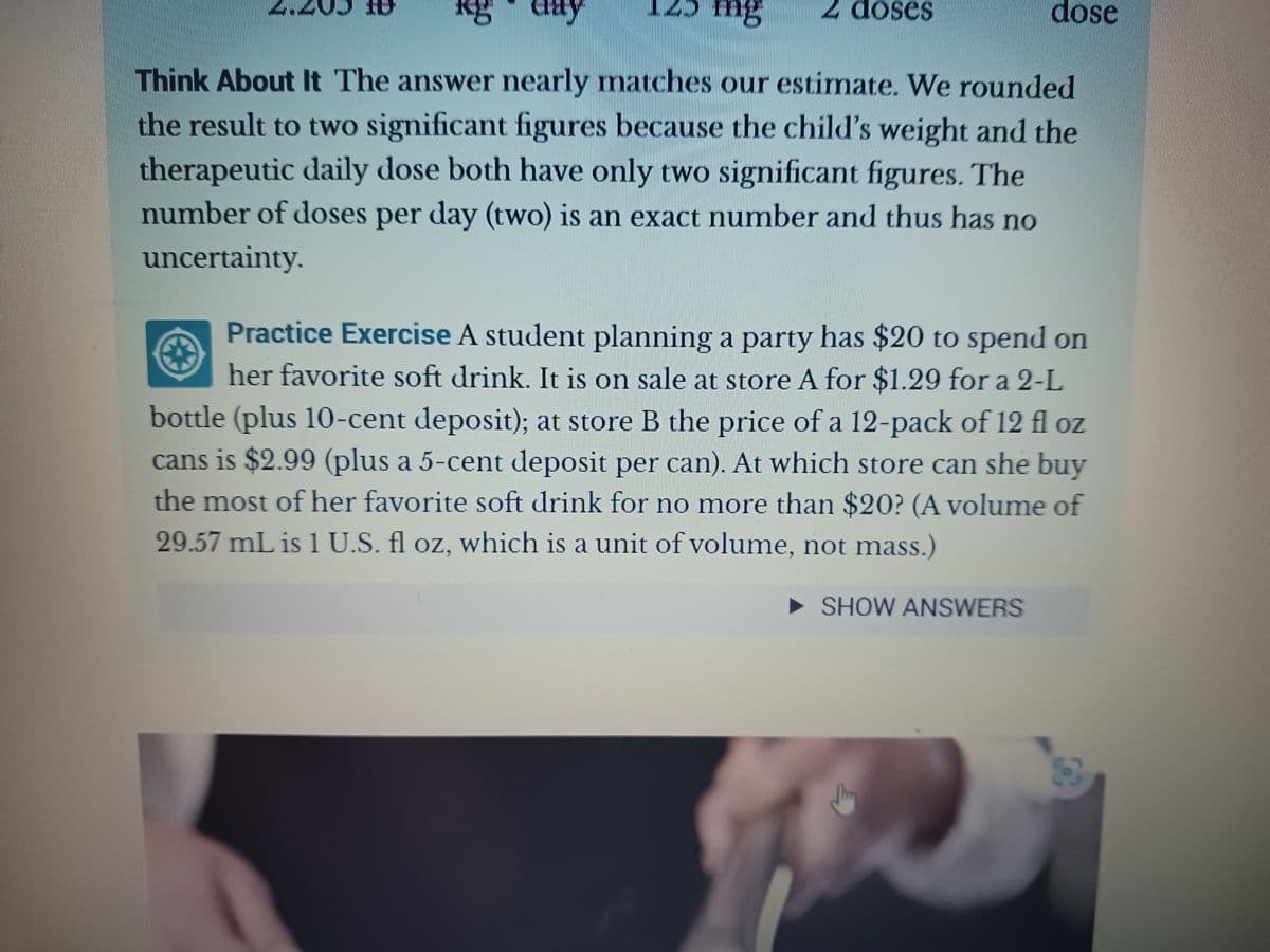 mg
Think About It The answer nearly matches our estimate. We rounded
the result to two significant figures because the child's weight and the
therapeutic daily dose both have only two significant figures. The
number of doses per day (two) is an exact number and thus has no
uncertainty.
Cray
2 doses
Practice Exercise A student planning a party has $20 to spend on
her favorite soft drink. It is on sale at store A for $1.29 for a 2-L
bottle (plus 10-cent deposit); at store B the price of a 12-pack of 12 fl oz
cans is $2.99 (plus a 5-cent deposit per can). At which store can she buy
the most of her favorite soft drink for no more than $20? (A volume of
29.57 mL is 1 U.S. fl oz, which is a unit of volume, not mass.)
►SHOW ANSWERS
dose
身