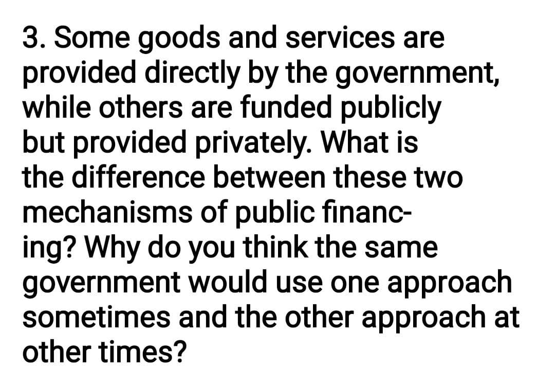 3. Some goods and services are
provided directly by the government,
while others are funded publicly
but provided privately. What is
the difference between these two
mechanisms of public financ-
ing? Why do you think the same
government would use one approach
sometimes and the other approach at
other times?
