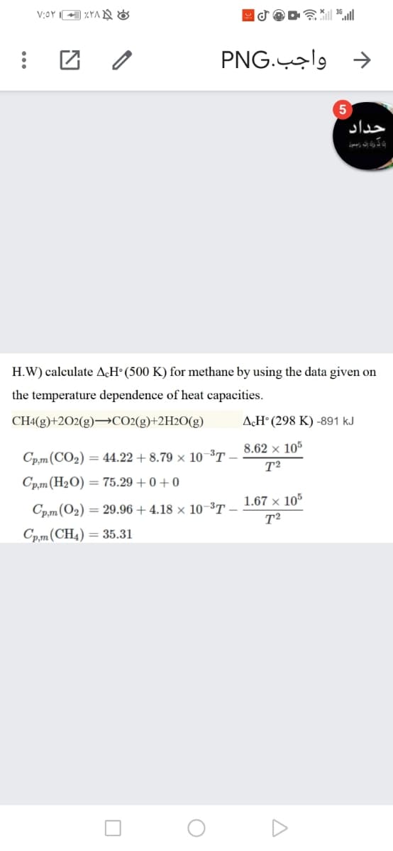 V:OY IA %YA N&
令 l
PNG.9 →
حداد
H.W) calculate AçH° (500 K) for methane by using the data given on
the temperature dependence of heat capacities.
CH4(g)+2O2(g)→CO2(g)+2H2O(g)
AÇH° (298 K) -891 kJ
Cp,m(CO2) = 44.22 + 8.79 × 10-37 - 8.62 × 105
T2
Cp.m(H2O) = 75.29 + 0 + 0
Cp,m(O2) = 29.96 + 4.18 × 10-37 1.67 × 105
T2
Cp,m(CH4) = 35.31
