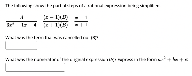 The following show the partial steps of a rational expression being simplified.
(x – 1)(B)
3x2 – læ – 4 (x + 1)(B)
x – 1
x +1
A
What was the term that was cancelled out (B)?
What was the numerator of the original expression (A)? Express in the form ax? + bx + c:
