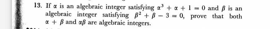 If a is an algebraic integer satisfying a³ + a + 1 = 0 and ß is an
algebraic integer satisfying B² + B-3 = 0, prove that both
a + B and aß are algebraic integers.
%3D

