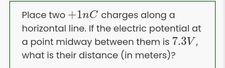 Place two +1nC charges along a
horizontal line. If the electric potential at
a point midway between them is 7.3V,
what is their distance (in meters)?
