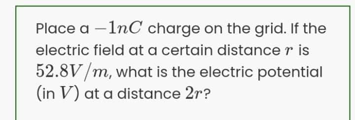 Place a –1nC charge on the grid. If the
electric field at a certain distance r is
52.8V/m, what is the electric potential
(in V) at a distance 2r?
