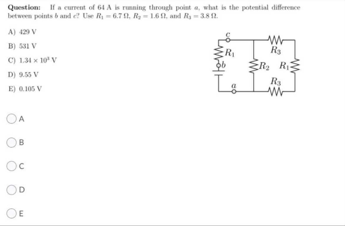 Question: If a current of 64 A is running through point a, what is the potential difference
between points b and c? Use R1 = 6.7 2, R2 = 1.6 2, and R3 = 3.8 2.
%3D
%3D
A) 429 V
B) 531 V
R3
C) 1.34 x 10 V
R2 R1
D) 9.55 V
R3
E) 0.105 V
OA
B.
