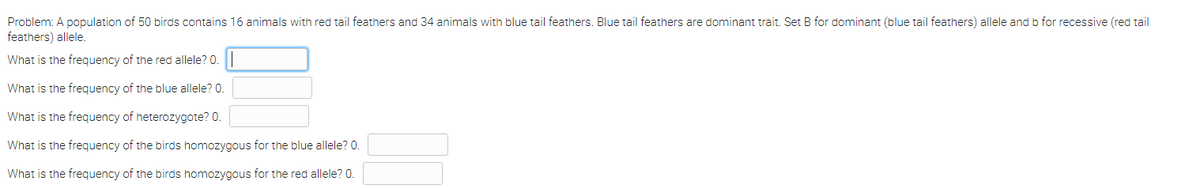 Problem: A population of 50 birds contains 16 animals with red tail feathers and 34 animals with blue tail feathers. Blue tail feathers are dominant trait. Set B for dominant (blue tail feathers) allele and b for recessive (red tail
feathers) allele.
What is the frequency of the red allele? 0.
What is the frequency of the blue allele? 0.
What is the frequency of heterozygote? 0.
What is the frequency of the birds homozygous for the blue allele? 0.
What is the frequency of the birds homozygous for the red allele? 0.