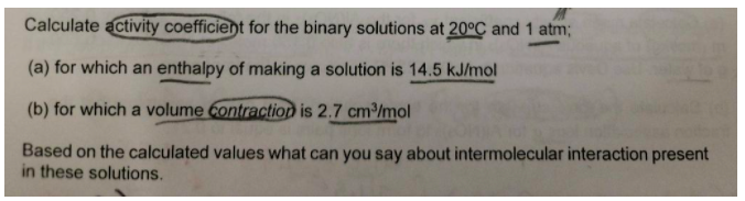 Calculate activity coefficient for the binary solutions at 20°C and 1 atm;
(a) for which an enthalpy of making a solution is 14.5 kJ/mol
(b) for which a volume Contraction is 2.7 cm³/mol
Based on the calculated values what can you say about intermolecular interaction present
in these solutions.
