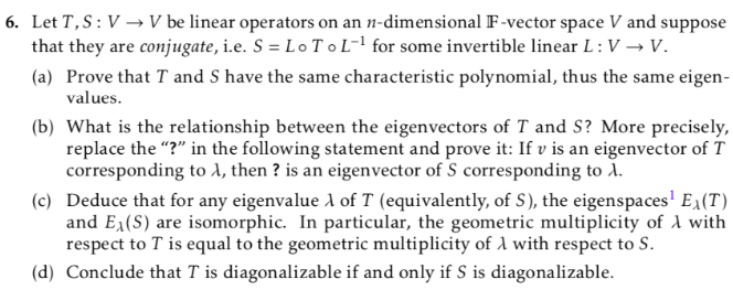 6. Let T,S:V → V be linear operators on an n-dimensional F-vector space V and suppose
that they are conjugate, i.e. S = Lo T oL-! for some invertible linear L : V → V.
(a) Prove that T and S have the same characteristic polynomial, thus the same eigen-
values.
(b) What is the relationship between the eigenvectors of T and S? More precisely,
replace the "?" in the following statement and prove it: If v is an eigenvector of T
corresponding to A, then ? is an eigenvector of S corresponding to i.
(c) Deduce that for any eigenvalue A of T (equivalently, of S), the eigenspaces' E1(T)
and E1(S) are isomorphic. In particular, the geometric multiplicity of A with
respect to T is equal to the geometric multiplicity of 1 with respect to S.
(d) Conclude that T is diagonalizable if and only if S is diagonalizable.
