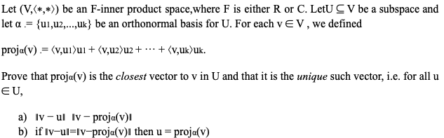 Let (V,(*,*)) be an F-inner product space,where F is either R or C. LetU C V be a subspace and
let a .= {u1,u2,..,uk} be an orthonormal basis for U. For each vEV, we defined
proja(v) .= (v,u1)ui + (v,u2)u2 + ·…· + (v,uk)uk.
Prove that proja(v) is the closest vector to v in U and that it is the unique such vector, i.e. for all u
EU,
a) Iv- ul Iv- proja(v)l
b) if Iv-ul=lv-proja(v)l then u = proja(v)
