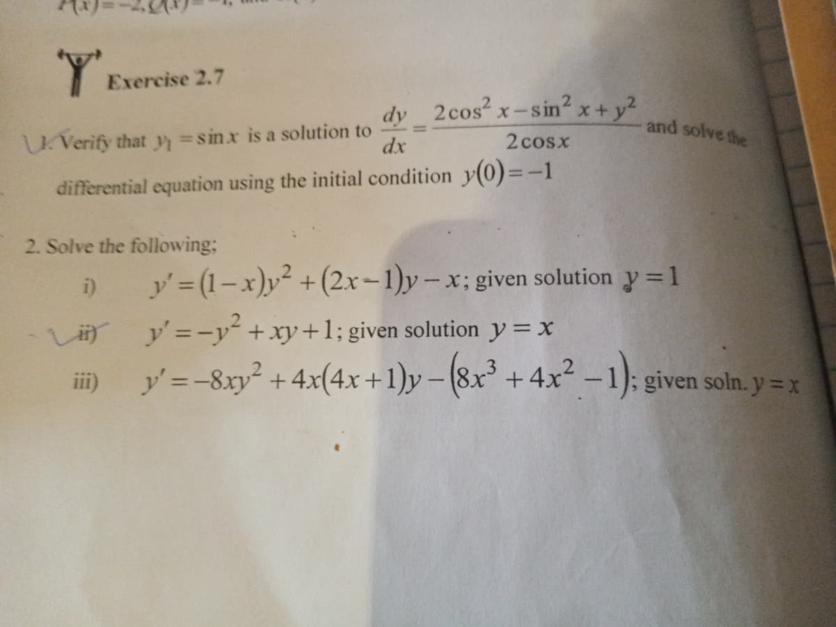 Exercise 2.7
dy 2cos x-
x-sin? x+y?
and solve the
Verify that =sinx is a solution to
dx
2 cosx
differential equation using the initial condition y(0)=-1
2. Solve the following;
i)
y' (1-x)y² +(2x-1)y-x; given solution y = 1
L y'=-y +xy+1; given solution y = x
ii)
y'=-8xy² +4x(4x +1)y-(8x +4x2 -1): given soln. y = x
