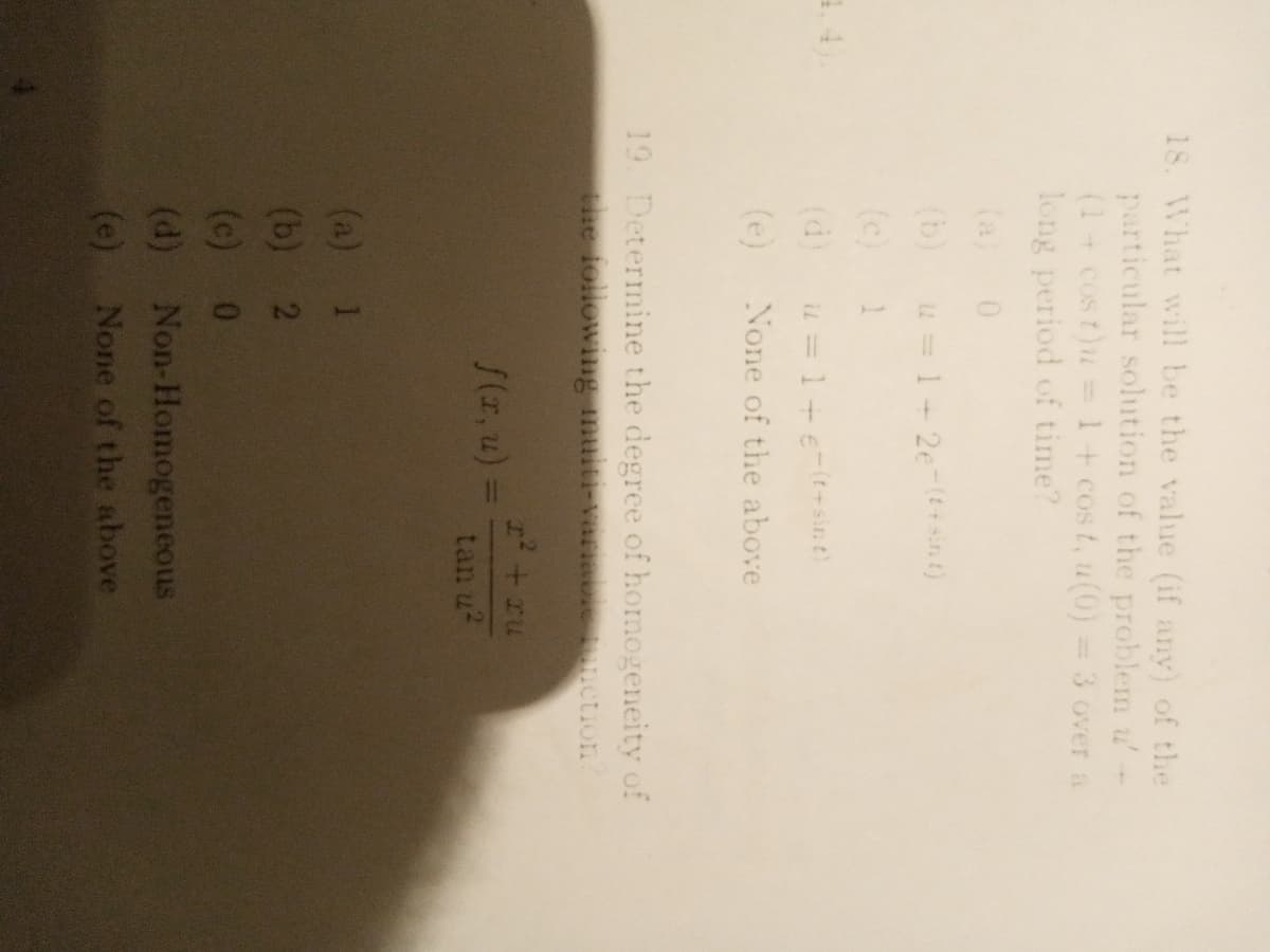 18. What will be the value (if any) of the
particular solution of the problem u'
(1+cost)u
long period of time?
1+ cos t, u(0)
=3 overa
(a)
(b)
u =1+ 2e-( sint)
(c)
1
1.4
(d)
iu = 1+e-(t-sin t)
(e)
None of the above
19. Determine the degree of homogeneity of
the following multi-variabic ction
I+ru
/(z, u) =
%3D
tan u?
(a) 1
(b) 2
(c) 0
(d) Non-Homogeneous
(e) None of the above
